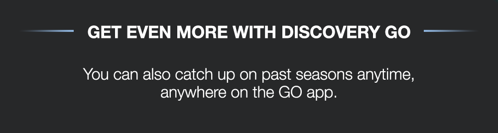 GET EVEN MORE WITH DISCOVERY GO - You can also catch up on past seasons anytime, anywhere on the GO app.