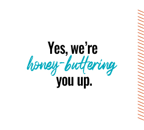 Yes, we're honey-buttering you up.