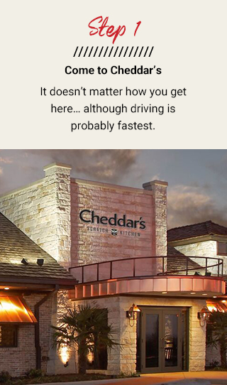 Step 1: Come to Cheddar’s