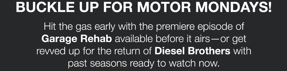 BUCKLE UP FOR MOTOR MONDAYS! Hit the gas early with the premiere episode of Garage Rehab available before it airs - or get revved up for the return of Diesel Brothers with past seasons ready to watch now.