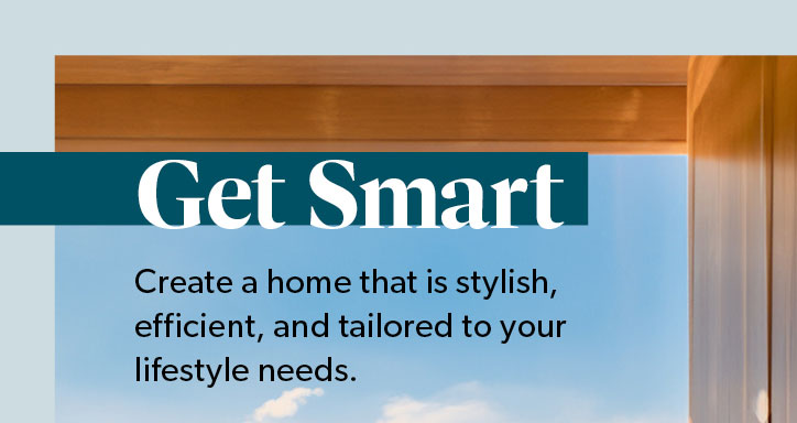Get Smart. Create a home that is stylish, efficient, and tailored to your lifestyle needs. Click to shop the Collection.