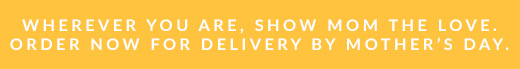 WHEREVER YOU ARE, SHOW MOM THE LOVE. | ORDER NOW FOR DELIVERY BY MOTHER'S DAY.