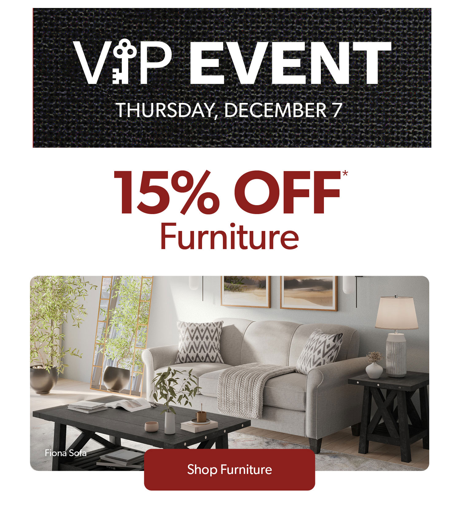 VIP Event, Thursday December 7. 15 percent off furniture. Click to shop furniture.