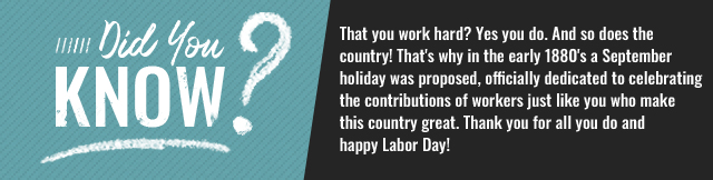 Did you know? That you work hard? Yes you do. And so does the country! That's why in the early 1880's a September holiday was proposed, officially dedicated to celebrating the contributions of workers just like you who make this country great. Thank you for all you do & happy Labor Day!