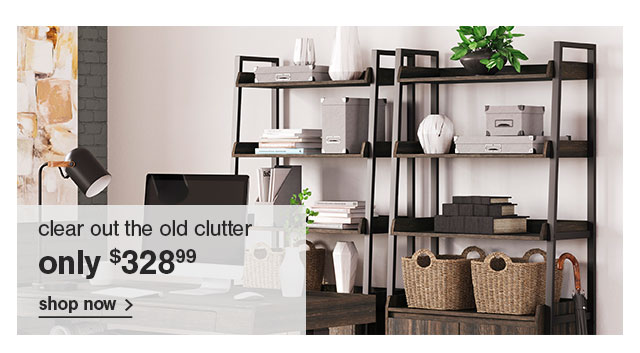 clear out the old clutter only $328.99 shop now >
