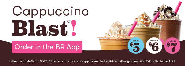“Cappuccino Blast®, $5, $6, $7, Order in the BR App Offer available 9/1 to 10/31. Offer valid in store or in-app orders. Not valid on delivery orders. ©2024 BR IP Holder LLC. ” 