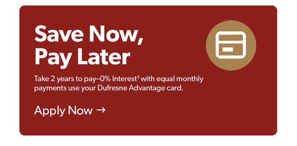 Save Now, Pay Later. Take 2 years to pay with 0 percent, with equal monthly payments when you use your Dufresne Advantage card. Apply now. 