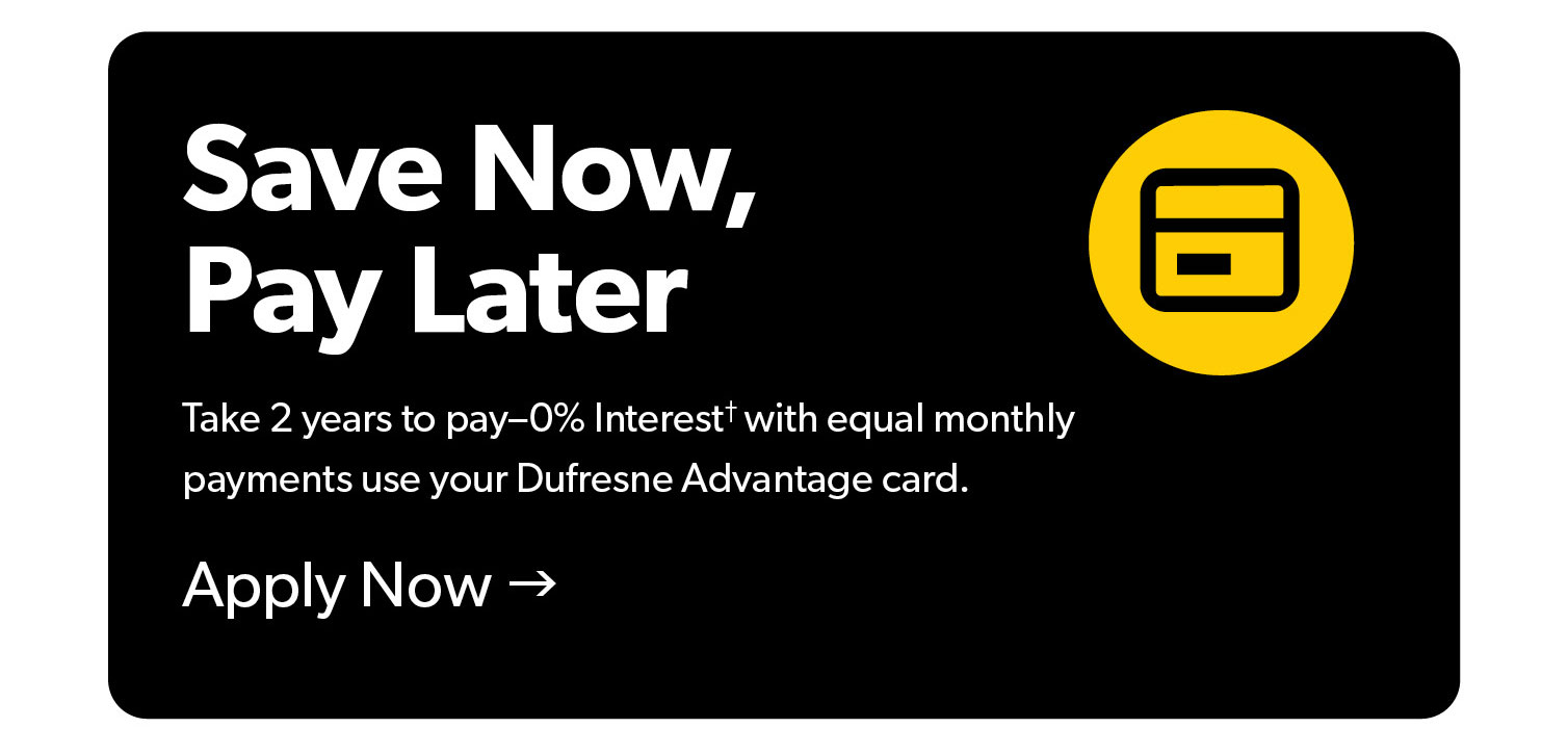Take 2 years to Pay with 0 percent interest and equal monthly  payments when you use your Dufresne advantage card. Terms and conditions appluy. Click to Apply Now.
