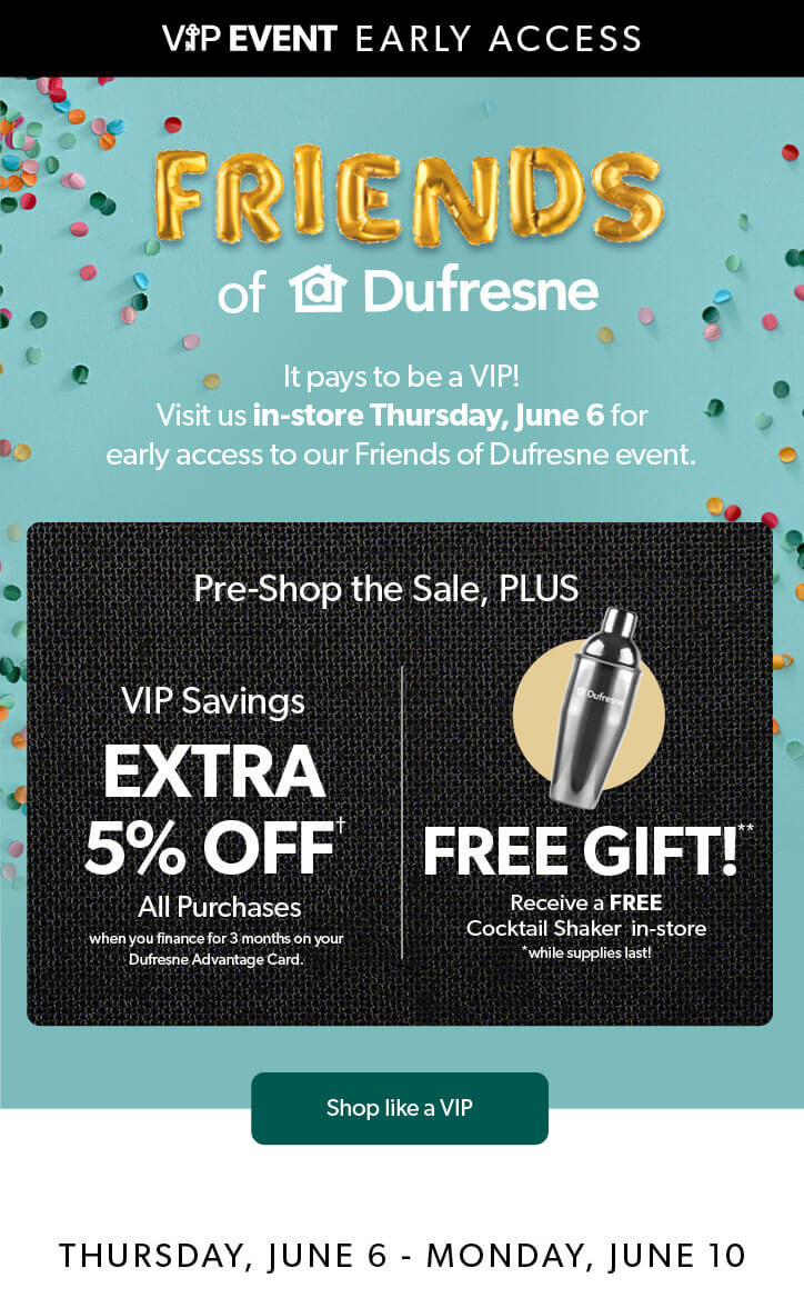VIP EVENT Early Access. Friends of Dufresne. Visit us in-store Thursday, June 6 for early access to our Friends of Dufresne event. An extra 5 percent off all purchases, Conditions apply. Free Cocktail Shaker in-store, while supplies last. Click to Shop like a VIP.