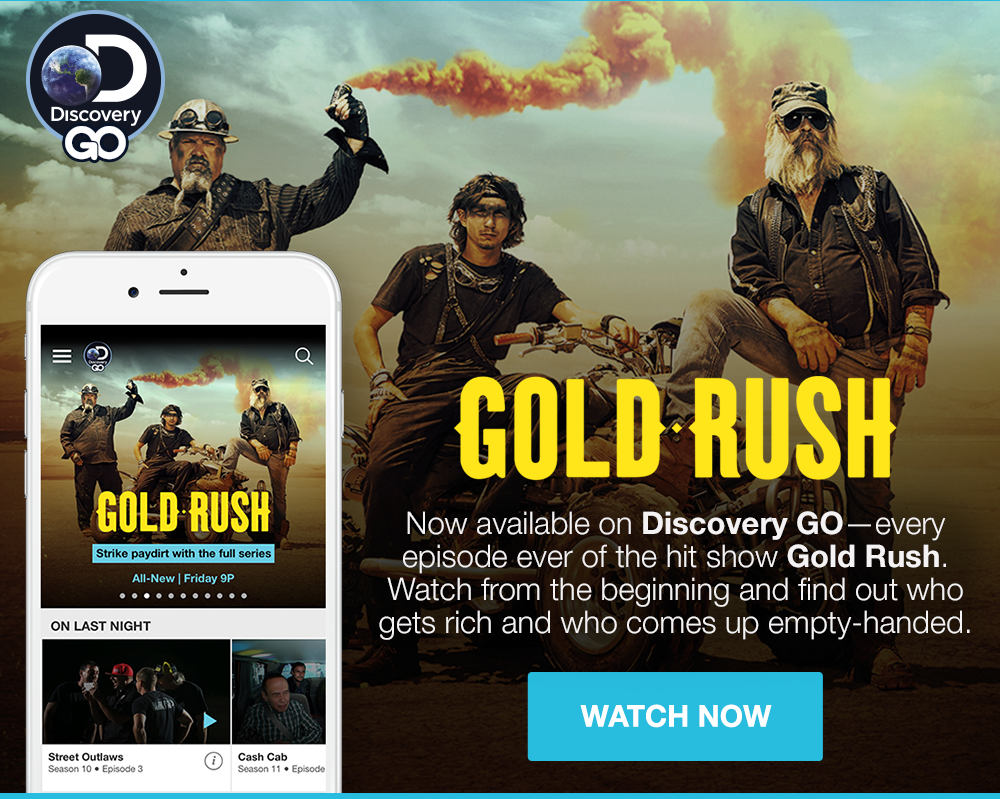 DISCOVERY GO - GOLD RUSH - Now available on Discovery Go - every episode ever of the hit show Gold Rush. Watch from the beginning and find out who gets rich and who comes up empty-handed. WATCH NOW