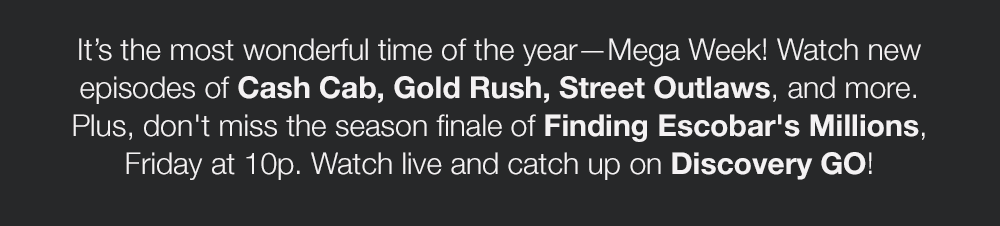 It's the most wonderful time of the year–Mega Week! Watch new episodes of Cash Cab, Gold Rush, Street Outlaws, and more. Plus, don't miss the season finale of Finding Escobar's Millions, Friday at 10p. Watch live and catch up on Discovery GO!