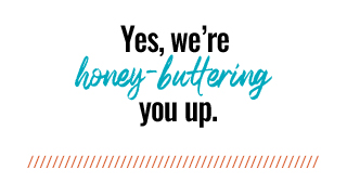 Yes, we're honey-buttering you up.