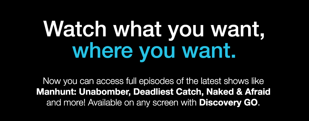 Watch what you want, where you want. Now you can access full episodes of the latest shows like Manhunt: Unabomber, Deadliest Catch, Naked & Afraid and more! Available on any screen with Discovery GO.