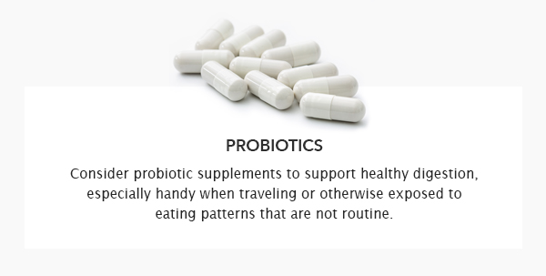 Consider probiotic supplements to support healthy digestion, especially handy when traveling or otherwise exposed to eating patterns that are not routine.