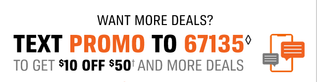 WANT MORE DEALS | TEXT PROMO TO 67135 | TO GET ($)10 OFF ($)50(†) AND MORE DEALS