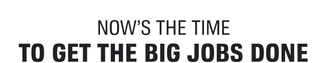 NOW'S THE TIME TO GET THE BIG JOBS DONE