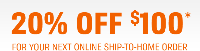 20% OFF $100* | FOR YOUR NEXT ONLINE SHIP-TO-HOME ORDER