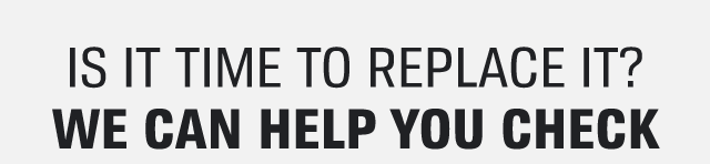IS IT TIME TO REPLACE IT? | WE CAN HELP YOU CHECK