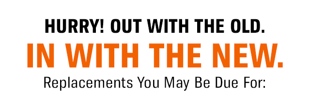 HURRY! OUT WITH THE OLD. IN WITH THE NEW. Replacements You May Be Due For: