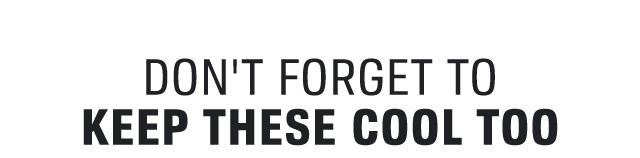 DON'T FORGET TO KEEP THESE COOL TOO