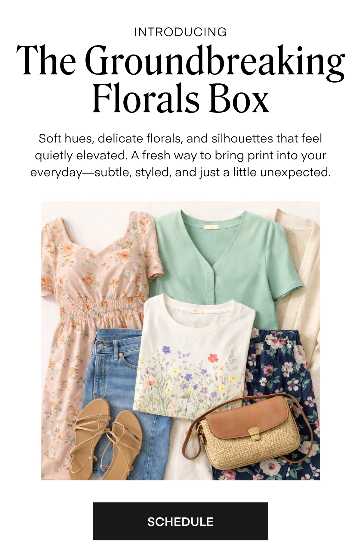 ALWAYS FREE SHIPPING + RETURNS
INTRODUCING

The Groundbreaking Florals Box

Soft hues, delicate florals, and silhouettes that feel quietly elevated. A fresh way to bring print into your everyday-subtle, styled, and just a little unexpected.

SCHEDULE