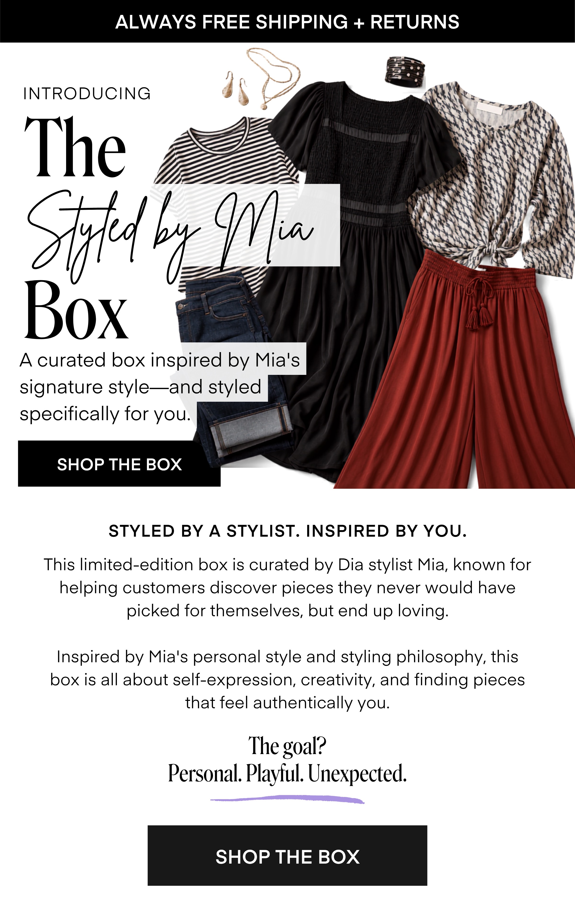 INTRODUCING
The
Styled by Mia
Box
A curated box inspired by Mia's signature style-and styled specifically for you.
SHOP THE BOX
STYLED BY A STYLIST. INSPIRED BY YOU.
This limited-edition box is curated by Dia stylist Mia, known for helping customers discover pieces they never would have picked for themselves, but end up loving.
Inspired by Mia's personal style and styling philosophy, this box is all about self-expression, creativity, and finding pieces that feel authentically you.
The goal?
Personal. Playful. Unexpected.
SHOP THE BOX