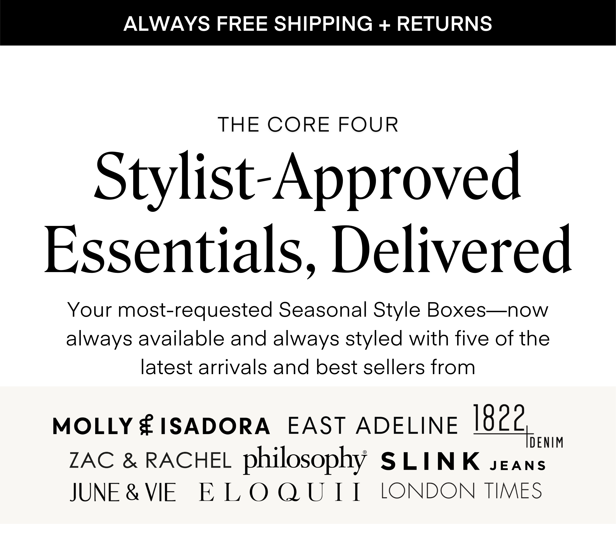 ALWAYS FREE SHIPPING + RETURNS
THE CORE FOUR
Stylist-Approved Essentials, Delivered
Your most-requested Seasonal Style Boxes—now always available and always styled with five of the latest arrivals and best sellers from