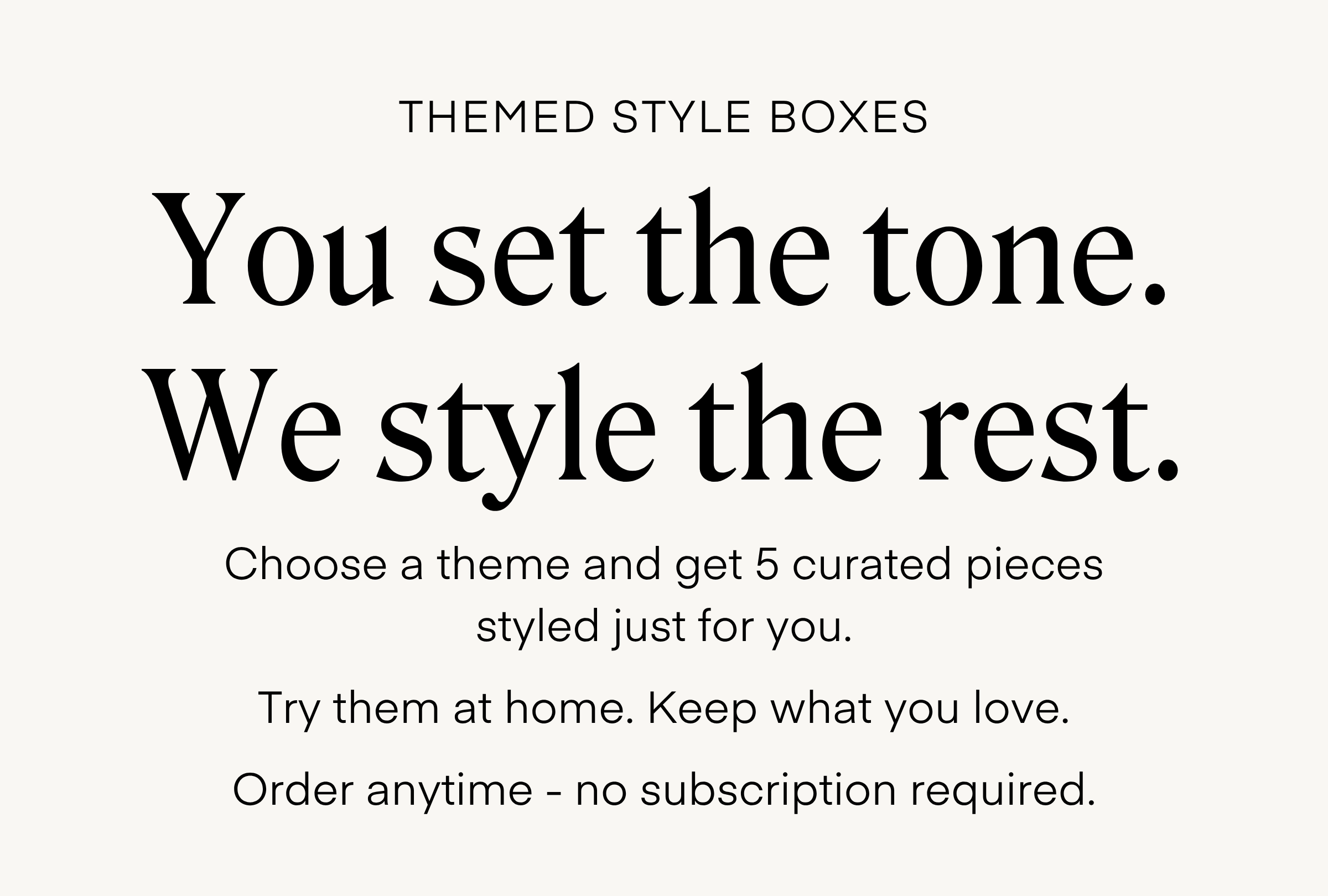 THEMED STYLE BOXES
You set the tone.
We style the rest.
Choose a theme and get 5 curated pieces
styled just for you.
Try them at home. Keep what you love.
Order anytime - no subscription required.