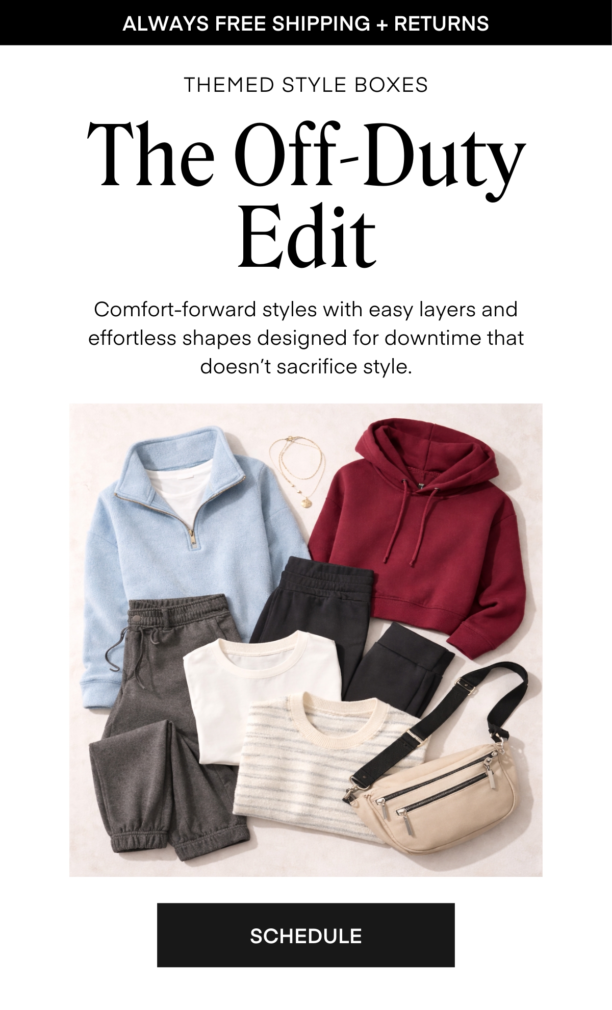 ALWAYS FREE SHIPPING + RETURNS
THEMED STYLE BOXES The Off-Duty Edit
Comfort-forward styles with easy layers and effortless shapes designed for downtime that doesn’t sacrifice style.
SCHEDULE