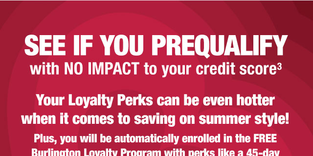 See if you prequalify with no impact to your credit score 

Your Loyalty Perks can be even hotter when it comes to saving on summer style!

Plus, you will be automatically enrolled in the FREE Burlington Loyalty Program with perks like a 45-day