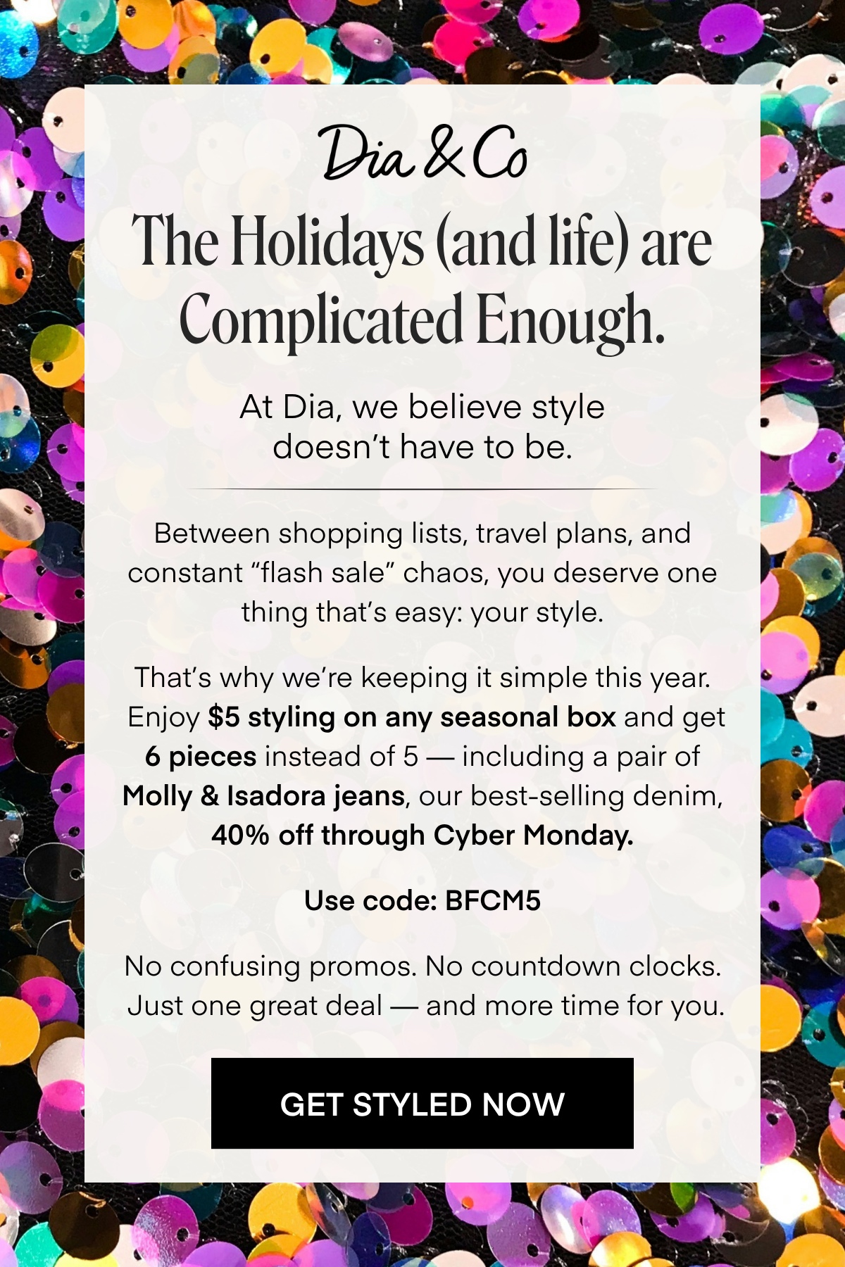 Dia & Co
The Holidays (and life) are
Complicated Enough.
At Dia, we believe style doesn't have to be.
Between shopping lists, travel plans, and constant 'flash sale' chaos, you deserve one thing that's easy: your style.
That's why we're keeping it simple this year.
Enjoy $5 styling on any seasonal box and get 6 pieces instead of 5 - including a pair of Molly & Isadora jeans, our best-selling denim,
40% off through Cyber Monday.
Use code: BFCM5
No confusing promos. No countdown clocks.
Just one great deal - and more time for you.
GET STYLED NOW