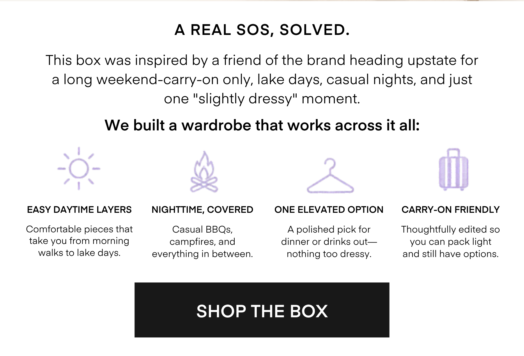 A REAL SOS, SOLVED.

This box was inspired by a friend of the brand heading upstate for a long weekend-carry-on only, lake days, casual nights, and just one 'slightly dressy' moment.

We built a wardrobe that works across it all:

EASY DAYTIME LAYERS Comfortable pieces that take you from morning walks to lake days.

NIGHTTIME, COVERED Casual BBQs, campfires, and everything in between

ONE ELEVATED OPTION A polished pick for dinner or drinks out— nothing too dressy

CARRY-ON FRIENDLY

Thoughtfully edited so you can pack light and still have options.

SHOP THE BOX