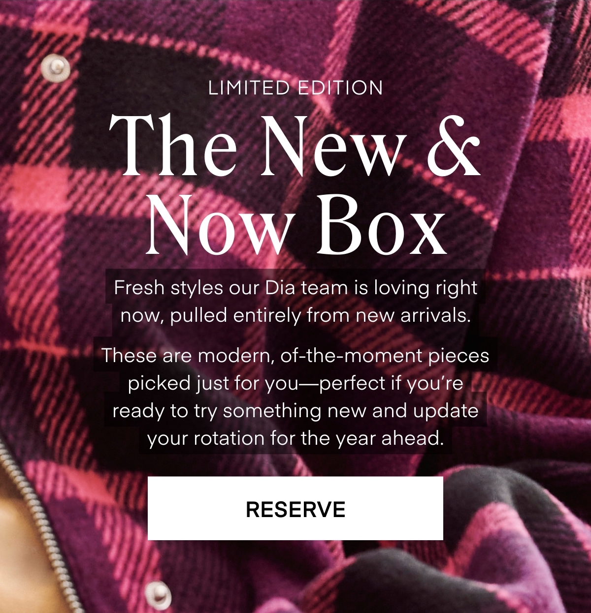 ALWAYS FREE SHIPPING + RETURNS
RESERVE
The New & Now Box
LIMITED EDITION
Fresh styles our Dia team is loving right now, pulled entirely from new arrivals.

These are modern, of-the-moment pieces picked just for you—perfect if you’re ready to try something new and update your rotation for the year ahead.