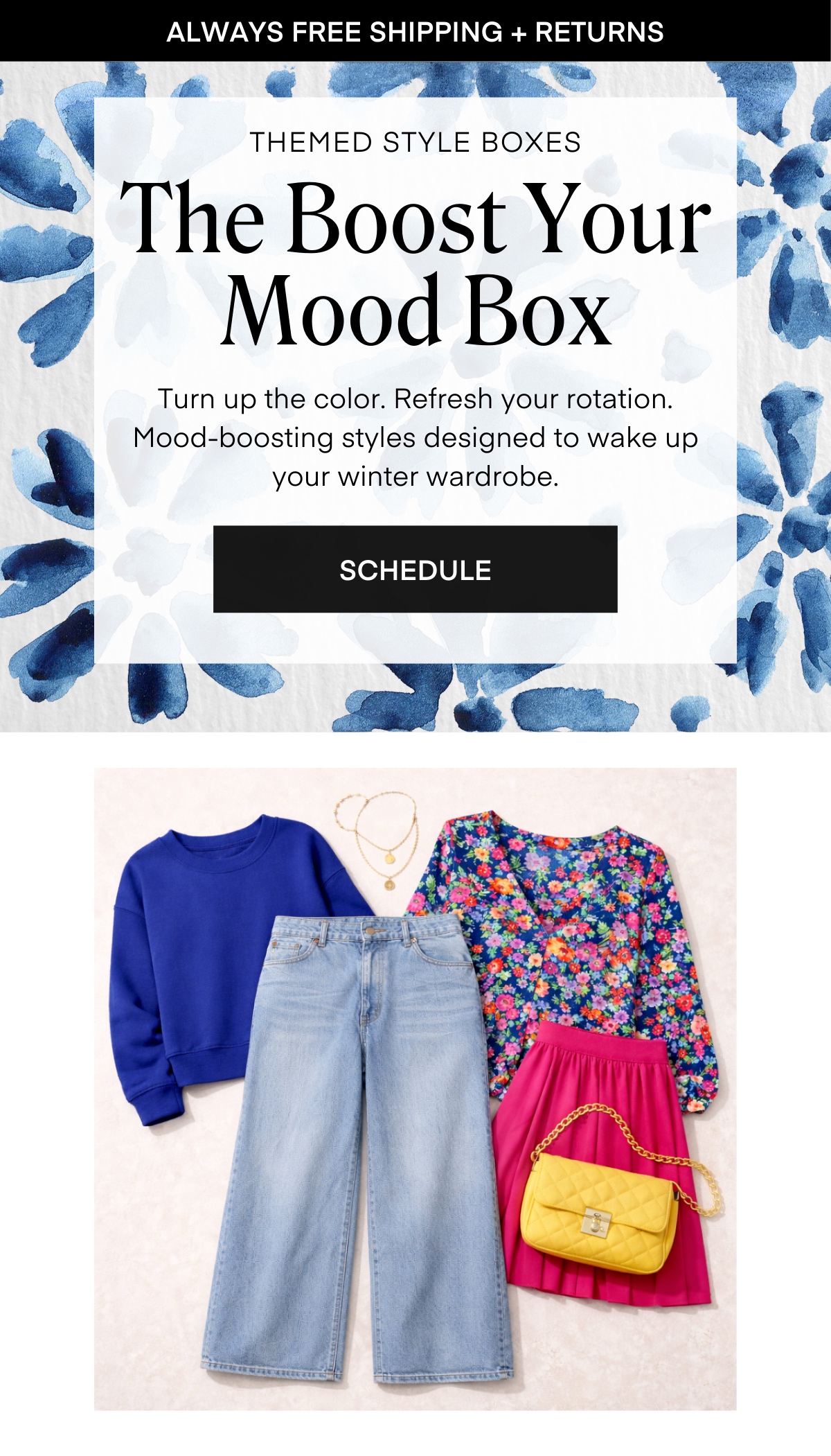 ALWAYS FREE SHIPPING + RETURNS
THEMED STYLE BOXES
The Boost Your Mood Box
Turn up the color. Refresh your rotation. Mood-boosting styles designed to wake up your winter wardrobe.
SCHEDULE