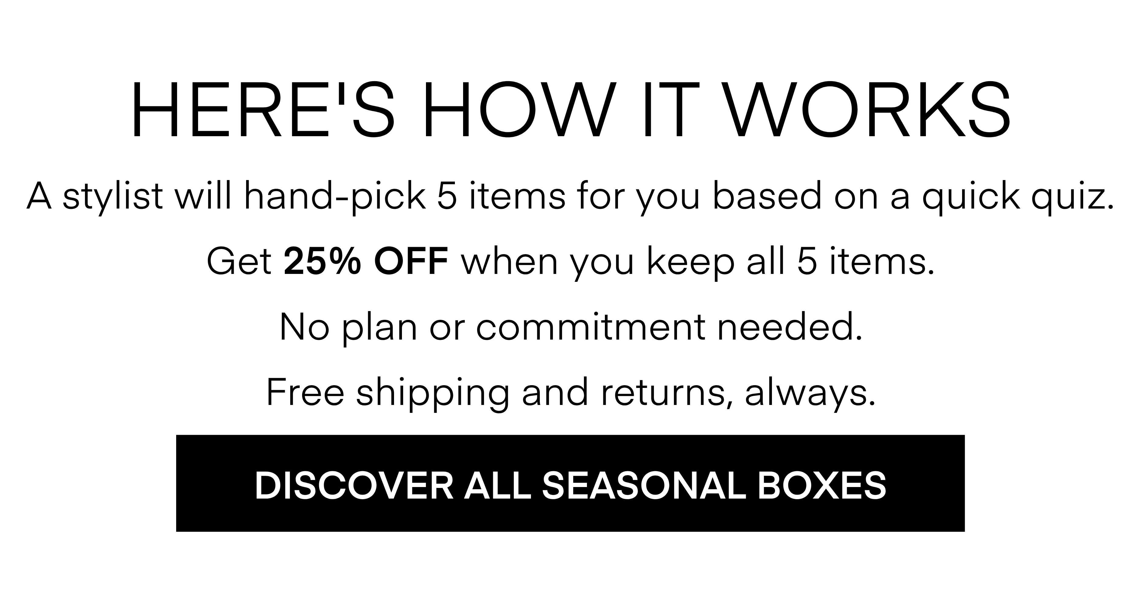 HERE'S HOW IT WORKS A stylist will hand-pick 5 items for you based on a quick quiz. Get 25% OFF when you keep all 5 items. No plan or commitment needed. Free shipping and returns, always. DISCOVER ALL SEASONAL BOXES