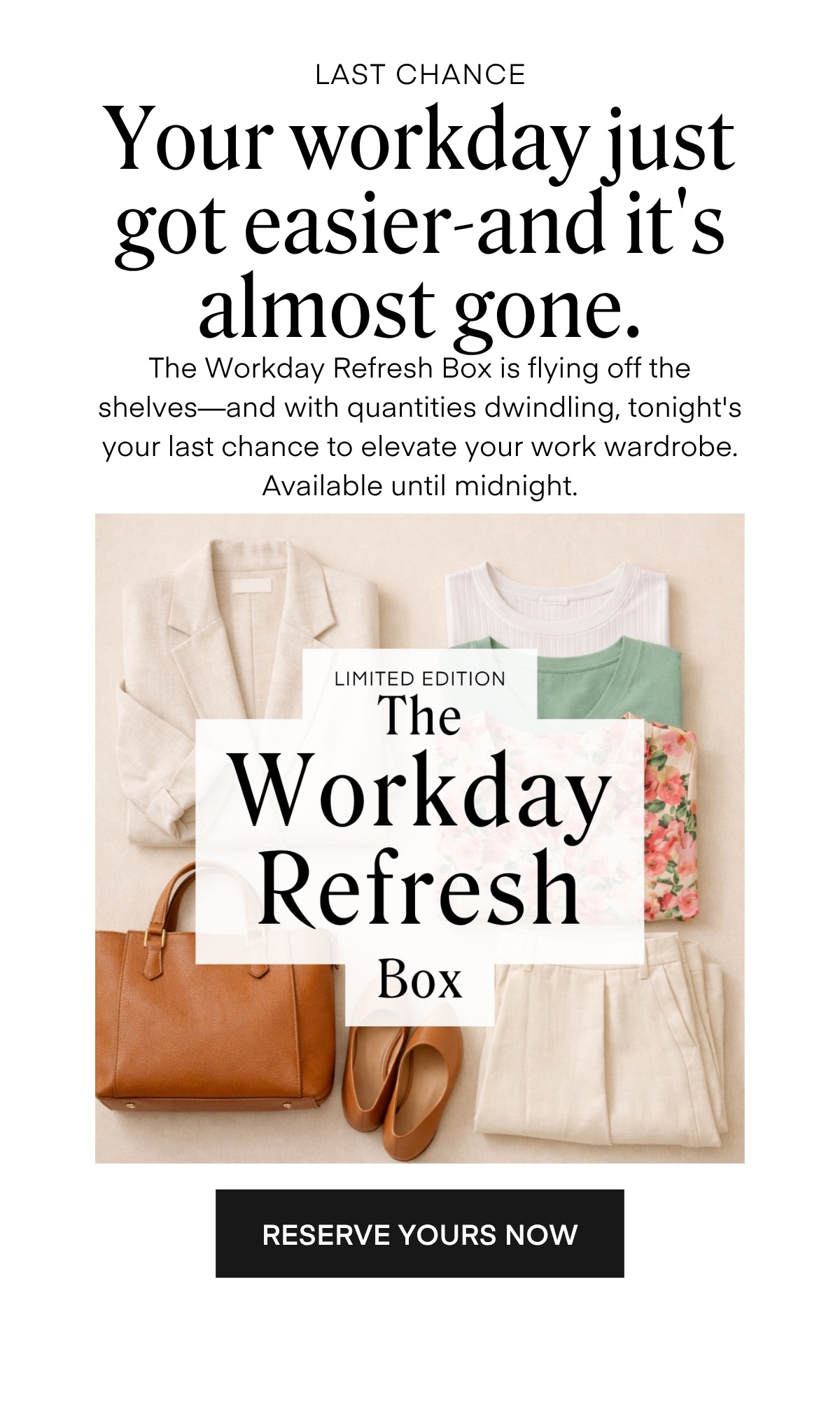 LAST CHANCE
Your workday just got easier-and it's almost gone.
The Workday Refresh Box is flying off the shelves-and with quantities dwindling, tonight's your last chance to elevate your work wardrobe.
Available until midnight.