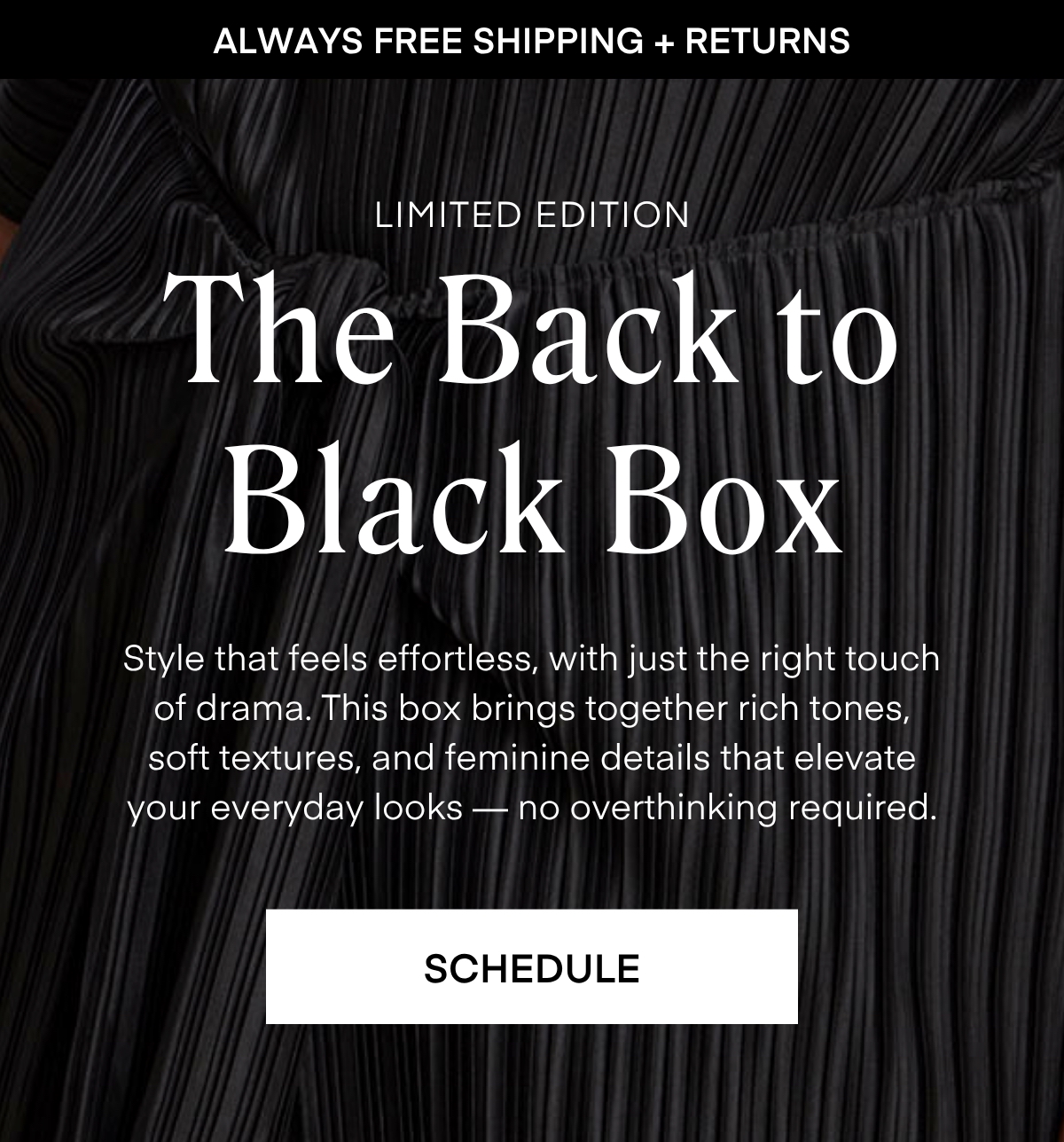 ALWAYS FREE SHIPPING + RETURNS
LIMITED EDITION
The Back to Black Box
Style that feels effortless, with just the right touch of drama. This box brings together rich tones, soft textures, and feminine details that elevate your everyday looks no overthinking required.
RESERVE YOURS
