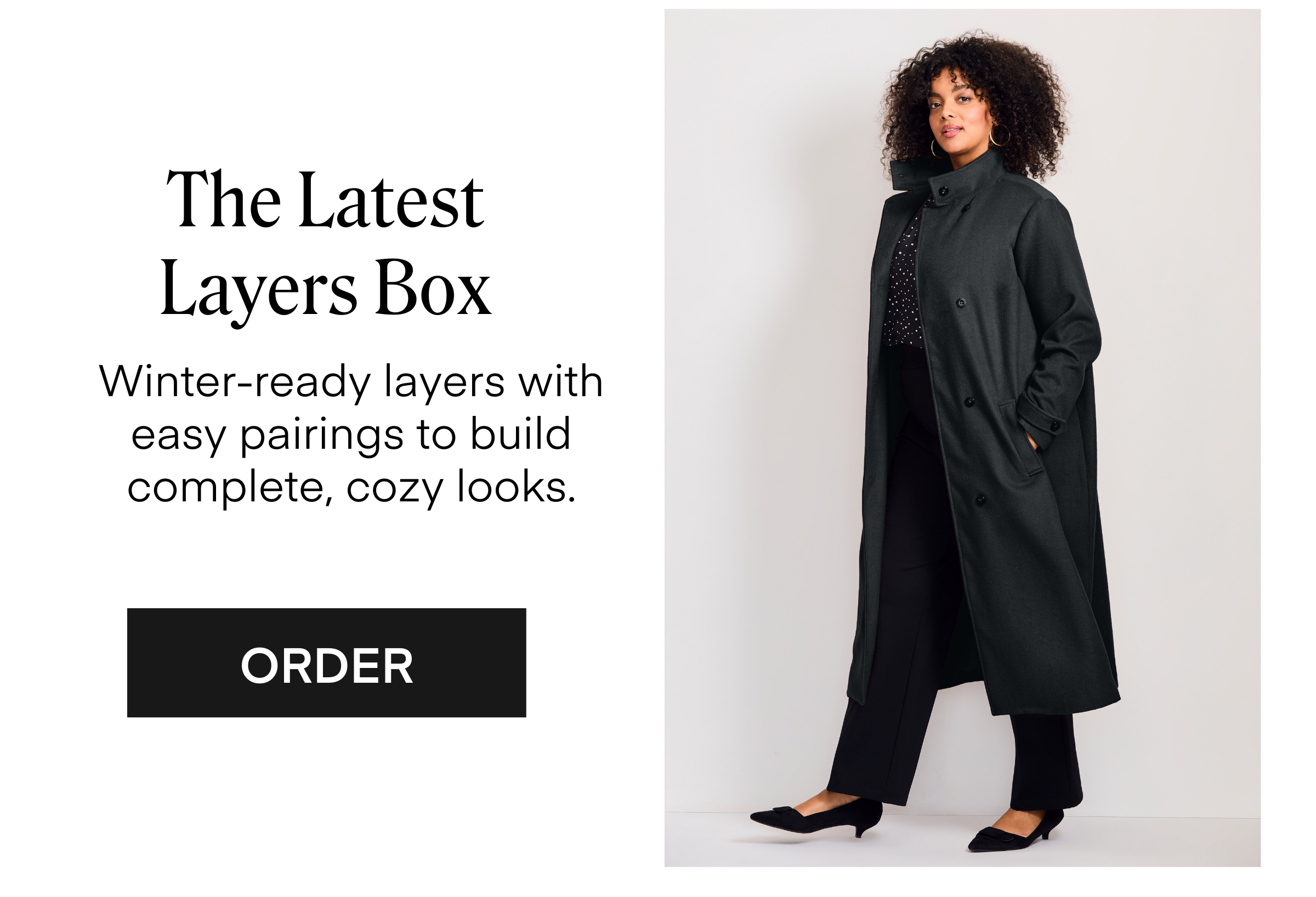 The Latest Layers Box Winter-ready layers with easy pairings to build complete, cozy looks.
 ORDER
