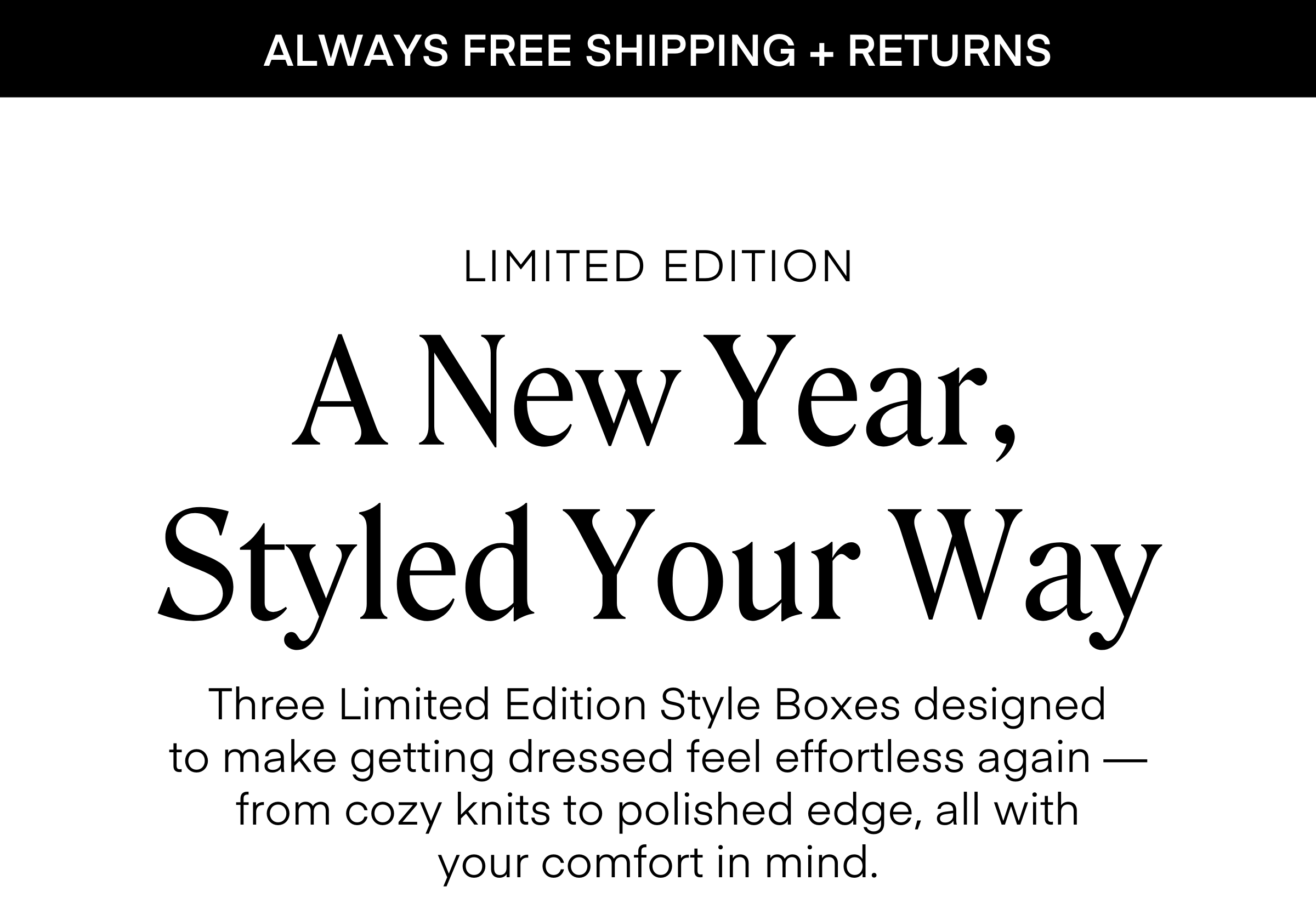 ALWAYS FREE SHIPPING + RETURNS
A New Year, Styled Your Way
LIMITED EDITION
Three Limited Edition Style Boxes designed
to make getting dressed feel effortless again — from cozy knits to polished edge, all with
your comfort in mind.