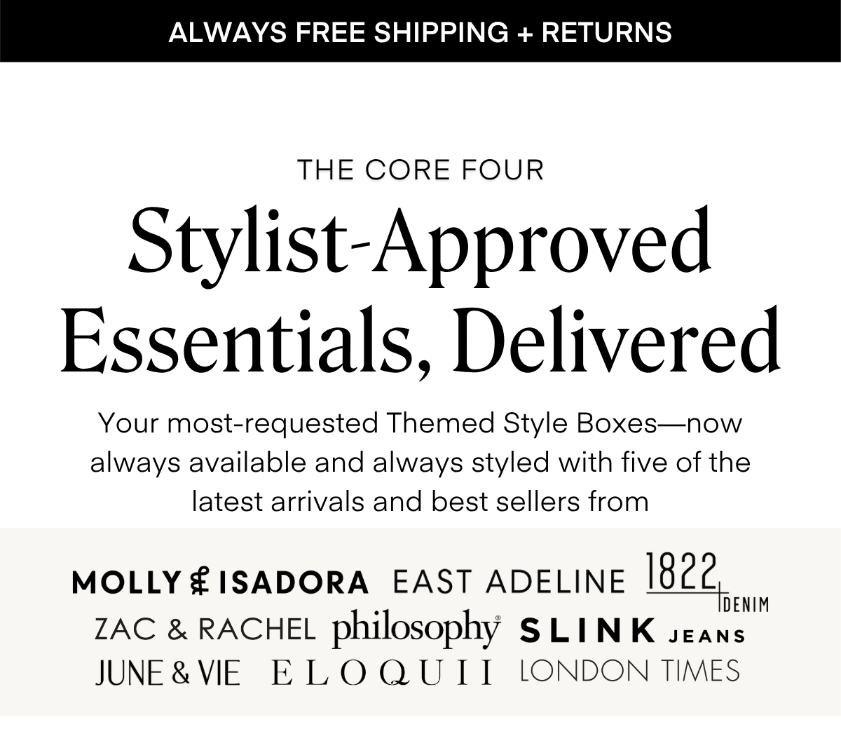 ALWAYS FREE SHIPPING + RETURNS
THE CORE FOUR
Stylist-Approved Essentials, Delivered
Your most-requested Seasonal Style Boxes—now always available and always styled with five of the latest arrivals and best sellers from