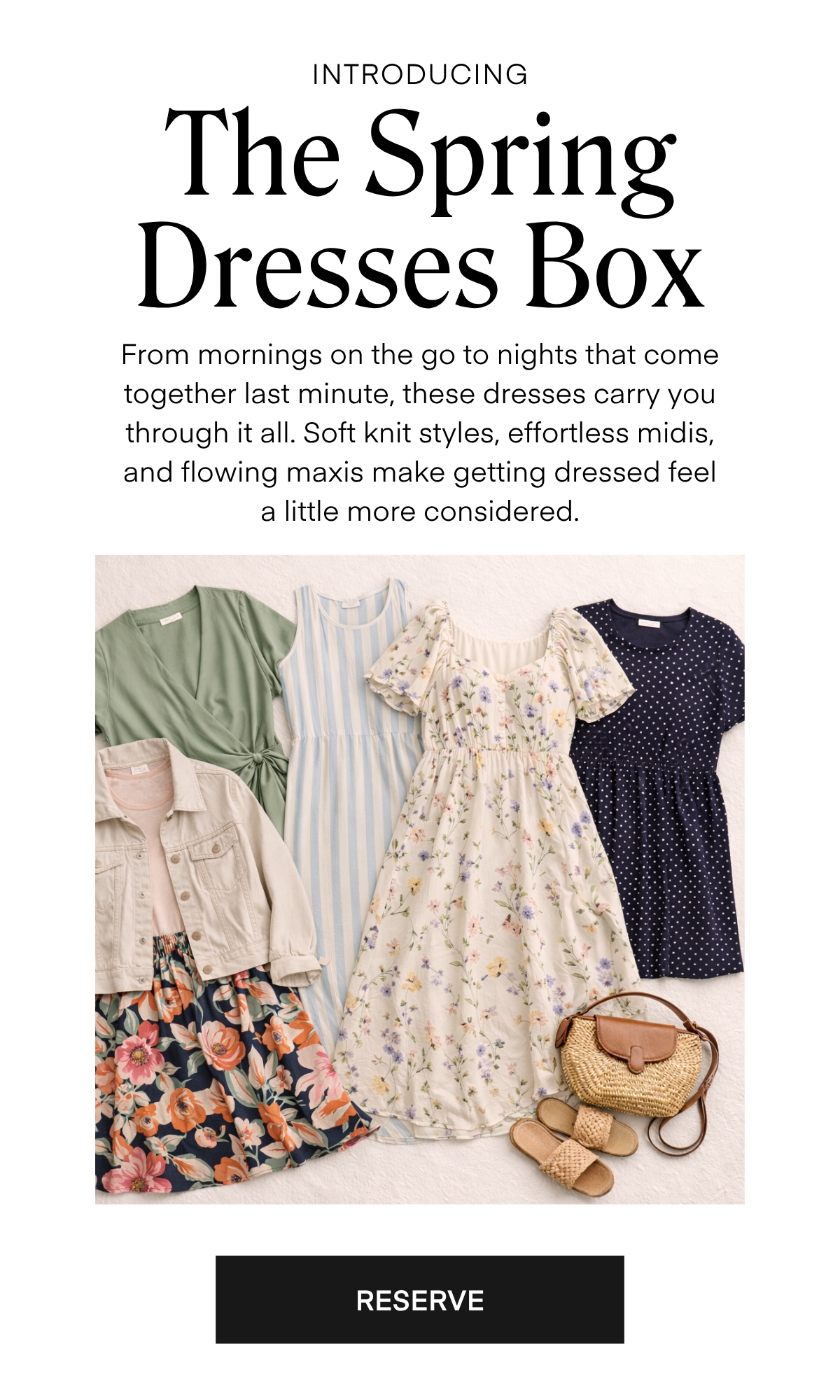 ALWAYS FREE SHIPPING + RETURNS
INTRODUCING The Spring Dresses Box

From mornings on the go to nights that come together last minute, these dresses carry you through it all. Soft knit styles, effortless midis, and flowing maxis make getting dressed feel a little more considered.

RESERVE