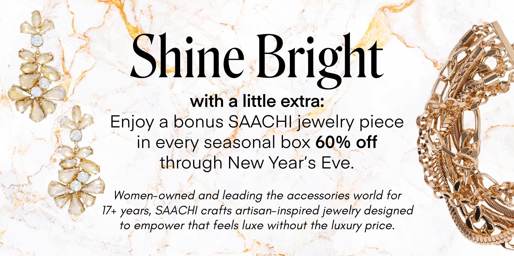 Shine Bright
with a little extra:
Enjoy a bonus SAACHI jewelry piece in every seasonal box 60% off through New Year's Eve.
Women-owned and leading the accessories world for 17+ years, SAACHI crafts artisan-inspired jewelry designed to empower that feels luxe without the luxury price.