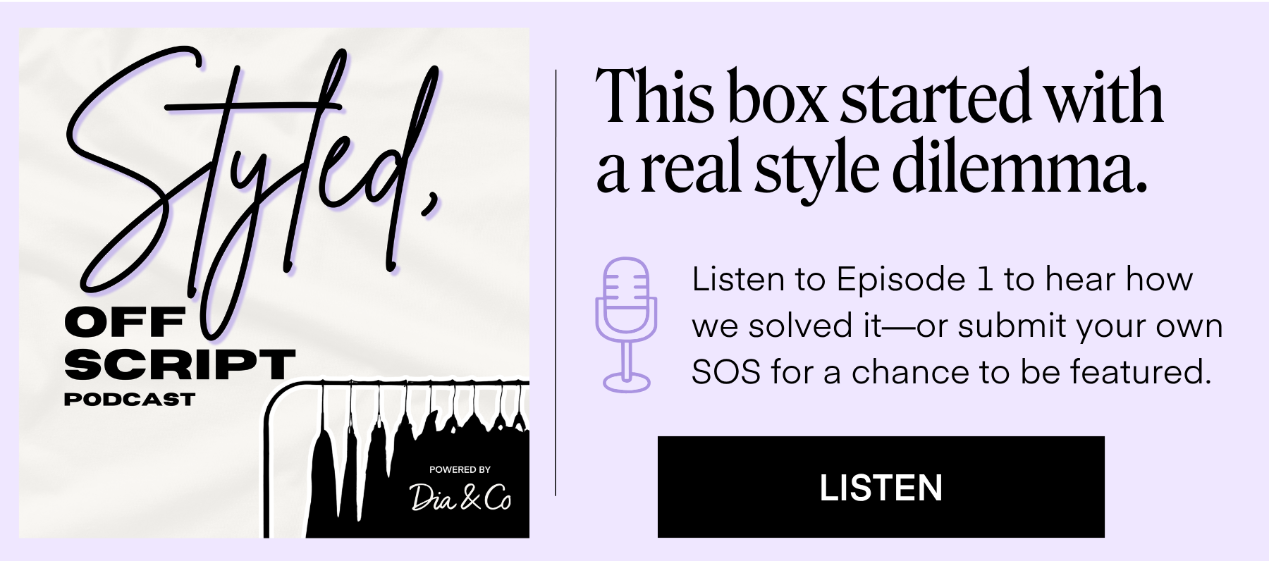 Styled, Off Script Logo

This box started with a real style dilemma.

Listen to Episode 1 to hear how we solved it—or submit your own SOS for a chance to be featured.

LISTEN