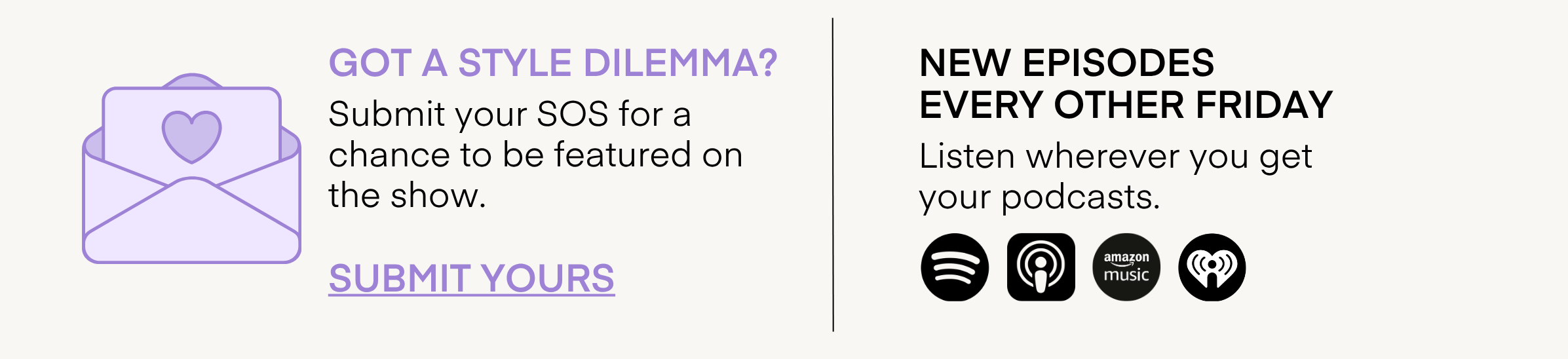 GOT A STYLE DILEMMA?
Submit your SOS for a chance to be featured on the show.
SUBMIT YOURS
NEW EPISODES
EVERY OTHER FRIDAY
Listen wherever you get your podcasts.