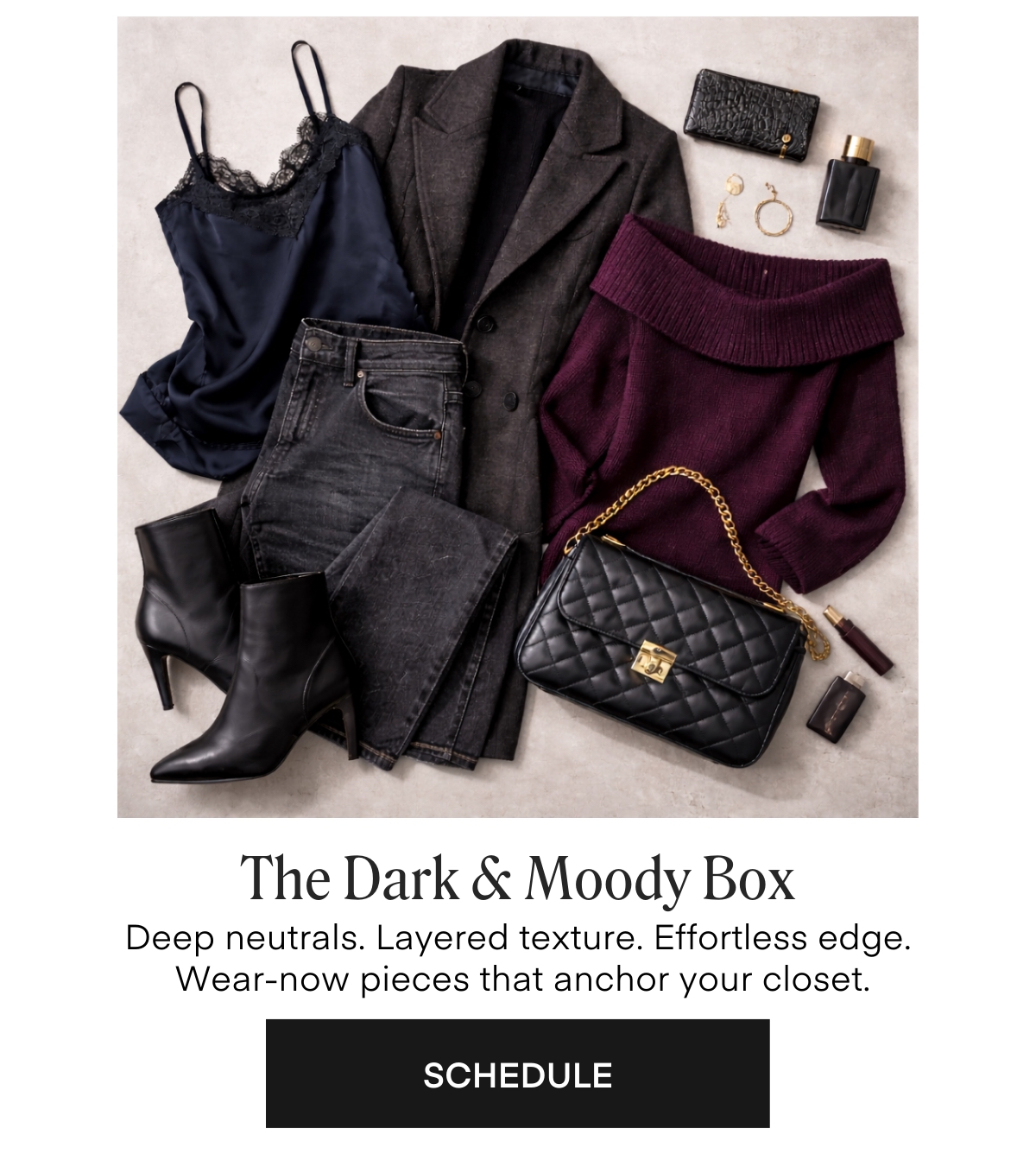 The Dark & Moody Box
Deep neutrals. Layered texture. Effortless edge.
Wear-now pieces that anchor your closet.
SCHEDULE