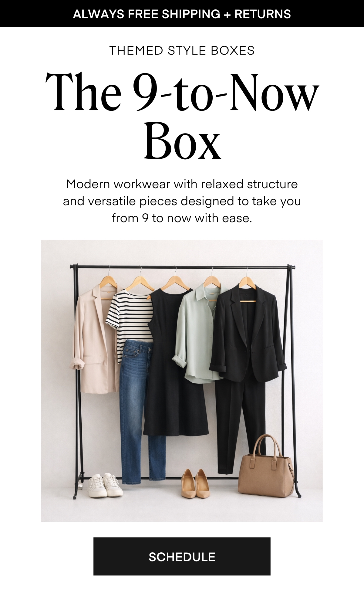 ALWAYS FREE SHIPPING + RETURNS
THEMED STYLE BOXES
The 9-to-Now Box
Modern workwear with relaxed structure and versatile pieces designed to take you from 9 to now with ease.