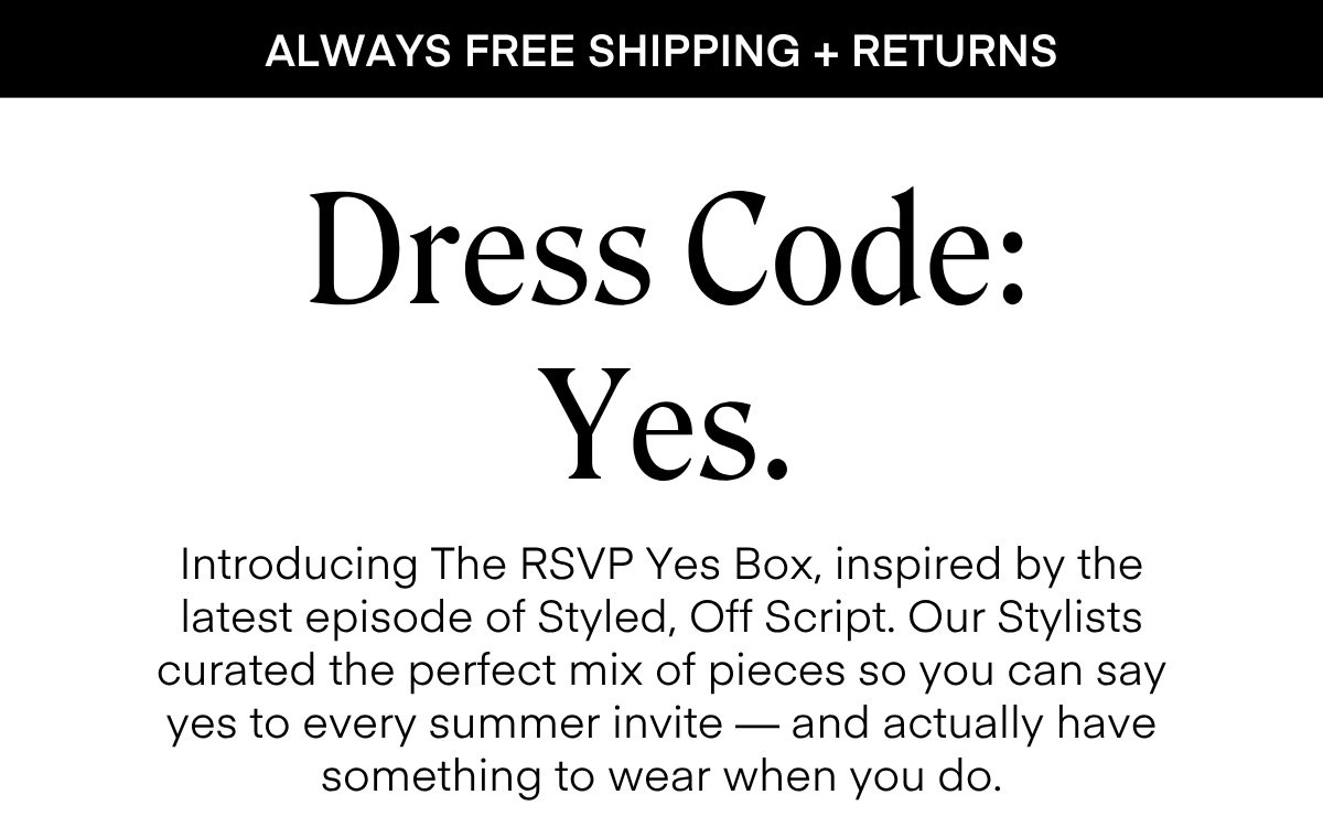 ALWAYS FREE SHIPPING + RETURNS
Dress Code:
Yes.
Introducing The RSVP Yes Box, inspired by the latest episode of Styled, Off Script. Our Stylists curated the perfect mix of pieces so you can say yes to every summer invite — and actually have something to wear when you do.