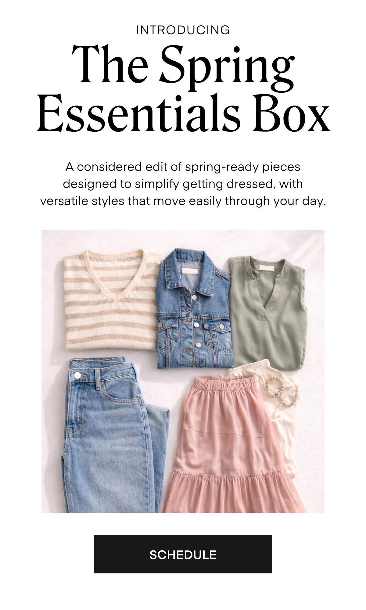 INTRODUCING
The Spring Essentials Box
A considered edit of spring-ready pieces designed to simplify getting dressed, with versatile styles that move easily through your day.
SCHEDULE