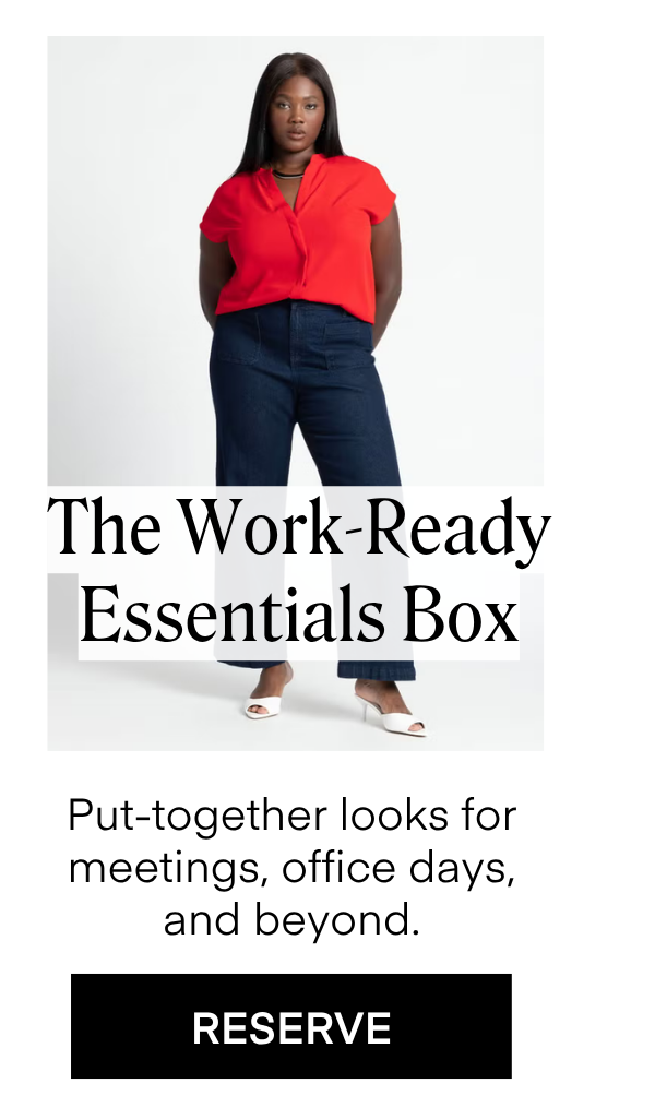 The Work-Ready Essentials Box
Put-together looks for meetings, office days,
and beyond. RESERVE