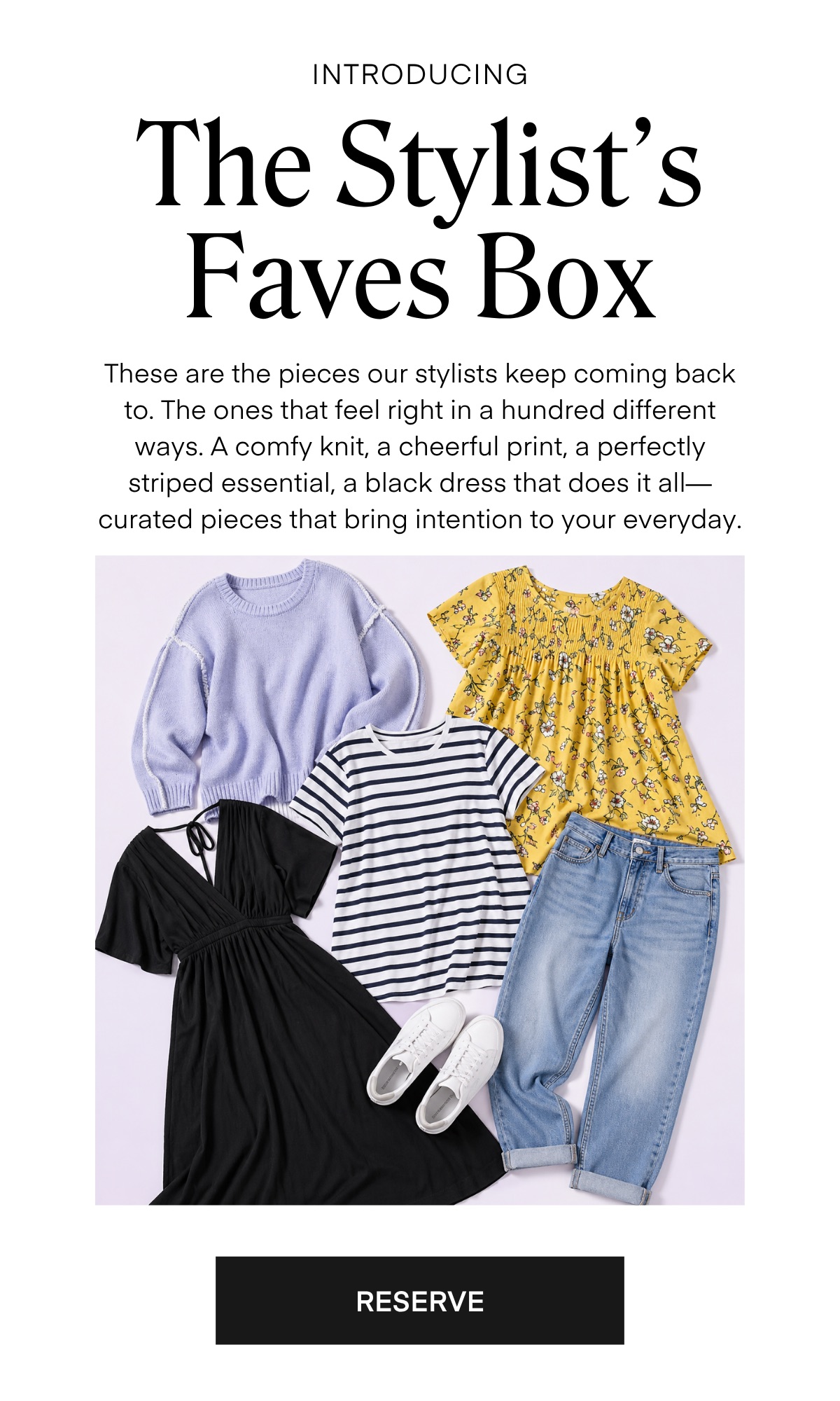 The Stylist’s Faves Box



These are the pieces our stylists keep coming back to. The ones that feel right in a hundred different ways. A comfy knit, a cheerful print, a perfectly striped essential, a black dress that does it all—curated pieces that bring intention to your everyday.